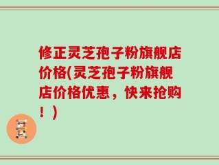 修正灵芝孢子粉旗舰店价格(灵芝孢子粉旗舰店价格优惠，快来抢购！)