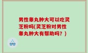 男性睾丸肿大可以吃灵芝粉吗(灵芝粉对男性睾丸肿大有帮助吗？)