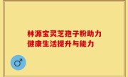 林源宝灵芝孢子粉助力健康生活提升与能力
