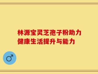 林源宝灵芝孢子粉助力健康生活提升与能力