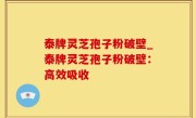 泰牌灵芝孢子粉破壁_泰牌灵芝孢子粉破壁：高效吸收