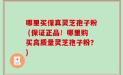 哪里买保真灵芝孢子粉 (保证正品！哪里购买高质量灵芝孢子粉？)