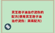 灵芝孢子油治疗烫伤的配方(使用灵芝孢子油治疗烫伤：简易配方)
