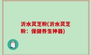 沂水灵芝粉(沂水灵芝粉：保健养生神器)