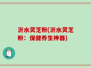 沂水灵芝粉(沂水灵芝粉：保健养生神器)