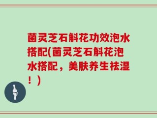 菌灵芝石斛花功效泡水搭配(菌灵芝石斛花泡水搭配，美肤养生祛湿！)