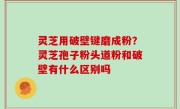 灵芝用破壁键磨成粉？灵芝孢子粉头道粉和破壁有什么区别吗