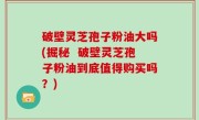 破壁灵芝孢子粉油大吗(掘秘  破壁灵芝孢子粉油到底值得购买吗？)