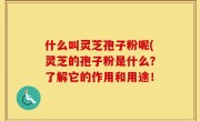 什么叫灵芝孢子粉呢(灵芝的孢子粉是什么？了解它的作用和用途！