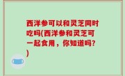 西洋参可以和灵芝同时吃吗(西洋参和灵芝可一起食用，你知道吗？)