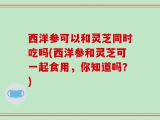 西洋参可以和灵芝同时吃吗(西洋参和灵芝可一起食用，你知道吗？)