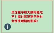 灵芝孢子粉大姨妈能吃不？探讨灵芝孢子粉对女性生理期的影响？