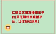红娘灵芝姐直播相亲平台(灵芝姐相亲直播平台，让你轻松脱单)