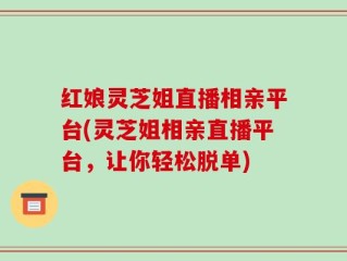 红娘灵芝姐直播相亲平台(灵芝姐相亲直播平台，让你轻松脱单)