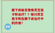腋下疣能否使用灵芝孢子粉治疗？？探讨灵芝孢子粉在腋下疣治疗中的作用？