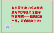 有机灵芝孢子粉旗舰店最好的(有机灵芝孢子粉旗舰店——精选优质产品，开启健康生活！)