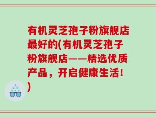 有机灵芝孢子粉旗舰店最好的(有机灵芝孢子粉旗舰店——精选优质产品，开启健康生活！)
