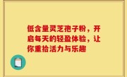 低含量灵芝孢子粉，开启每天的轻盈体验，让你重拾活力与乐趣