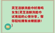 灵芝洁肤洗脸巾好用吗女生(灵芝洁肤洗脸巾试用后的心得分享，帮你轻松拥有水嫩肌肤！)