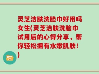 灵芝洁肤洗脸巾好用吗女生(灵芝洁肤洗脸巾试用后的心得分享，帮你轻松拥有水嫩肌肤！)