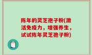 陈年的灵芝孢子粉(激活免疫力，增强养生，试试陈年灵芝孢子粉)