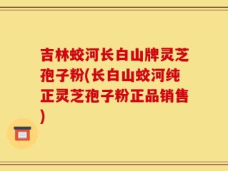 吉林蛟河长白山牌灵芝孢子粉(长白山蛟河纯正灵芝孢子粉正品销售)