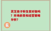 灵芝孢子粉生意好做吗？市场前景和经营策略分析？