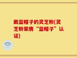 戴蓝帽子的灵芝粉(灵芝粉荣膺“蓝帽子”认证)