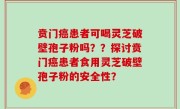 贲门癌患者可喝灵芝破壁孢子粉吗？？探讨贲门癌患者食用灵芝破壁孢子粉的安全性？