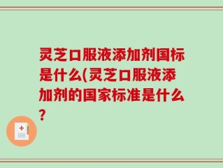 灵芝口服液添加剂国标是什么(灵芝口服液添加剂的国家标准是什么？