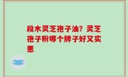段木灵芝孢子油？灵芝孢子粉哪个牌子好又实惠