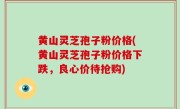 黄山灵芝孢子粉价格(黄山灵芝孢子粉价格下跌，良心价待抢购)