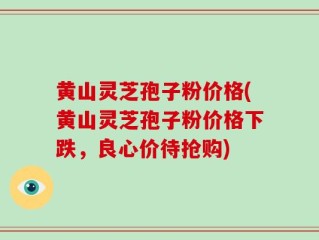 黄山灵芝孢子粉价格(黄山灵芝孢子粉价格下跌，良心价待抢购)