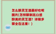 怎么酿灵芝酒最好吃呢图片(怎样酿制出口感醇美的灵芝酒？详细步骤全在这里！)