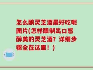 怎么酿灵芝酒最好吃呢图片(怎样酿制出口感醇美的灵芝酒？详细步骤全在这里！)