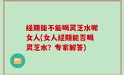经期能不能喝灵芝水呢女人(女人经期能否喝灵芝水？专家解答)