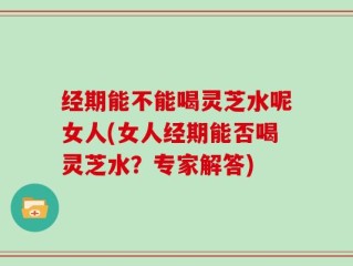 经期能不能喝灵芝水呢女人(女人经期能否喝灵芝水？专家解答)