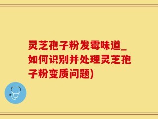 灵芝孢子粉发霉味道_如何识别并处理灵芝孢子粉变质问题)