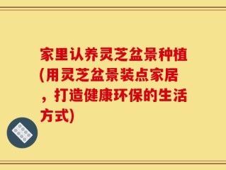 家里认养灵芝盆景种植(用灵芝盆景装点家居，打造健康环保的生活方式)
