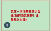 灵芝一次泡茶放多少合适(如何泡灵芝茶？适量放入为佳)