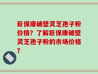 巨保康破壁灵芝孢子粉价格？了解巨保康破壁灵芝孢子粉的市场价格？
