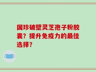 国珍破壁灵芝孢子粉胶囊？提升免疫力的最佳选择？