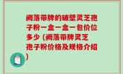阙落带牌的破壁灵芝孢子粉一盒一盒一包价位多少 (阙落带牌灵芝孢子粉价格及规格介绍)