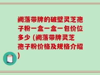 阙落带牌的破壁灵芝孢子粉一盒一盒一包价位多少 (阙落带牌灵芝孢子粉价格及规格介绍)