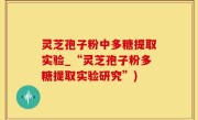 灵芝孢子粉中多糖提取实验_“灵芝孢子粉多糖提取实验研究”)