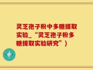 灵芝孢子粉中多糖提取实验_“灵芝孢子粉多糖提取实验研究”)