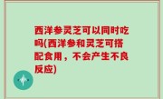 西洋参灵芝可以同时吃吗(西洋参和灵芝可搭配食用，不会产生不良反应)