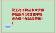 灵芝孢子粉从多大岁数开始服用(灵芝孢子粉适合哪个年龄段服用？)