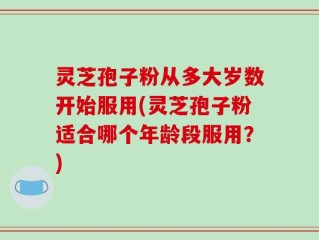 灵芝孢子粉从多大岁数开始服用(灵芝孢子粉适合哪个年龄段服用？)