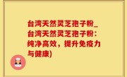 台湾天然灵芝孢子粉_台湾天然灵芝孢子粉：纯净高效，提升免疫力与健康)